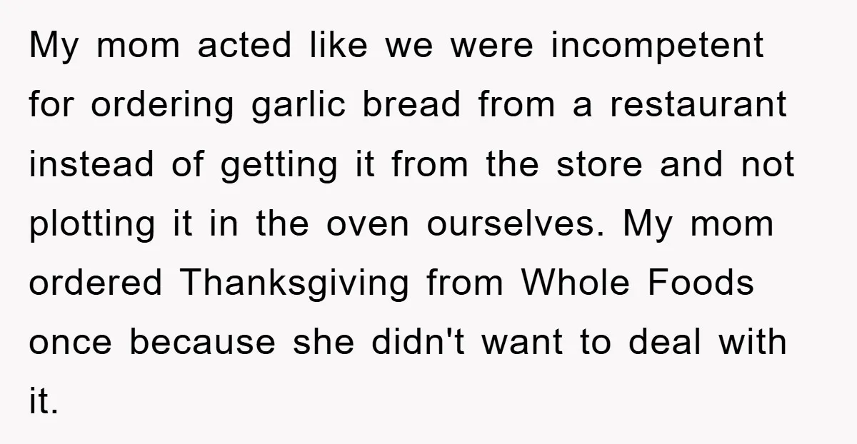 My mom acted like we were incompetent for ordering garlic bread from a restaurant instead of getting it from the store and not plotting it in the oven ourselves. My...