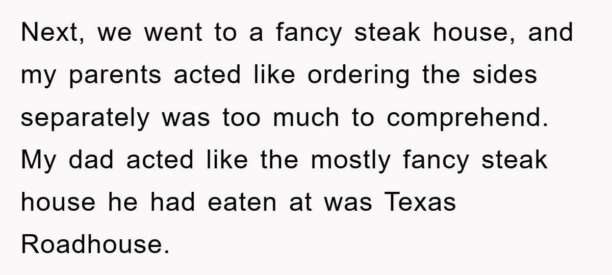 Next, we went to a fancy steak house, and my parents acted like ordering the sides separately was too much to comprehend. My dad acted like the mostly fancy steak...