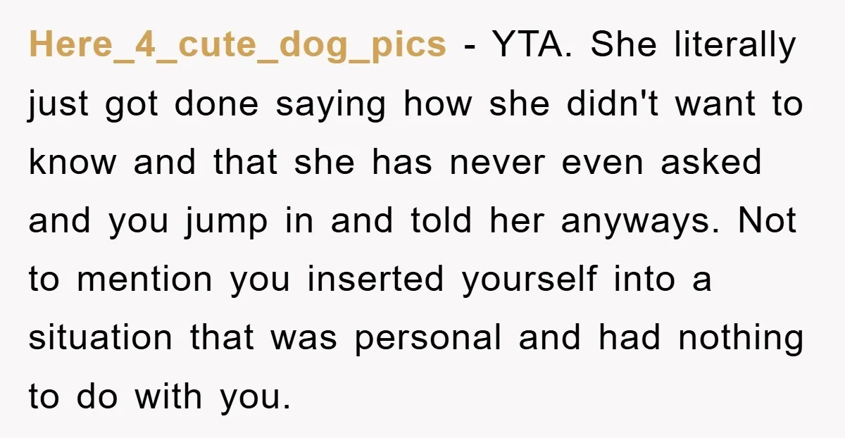 Here_4_cute_dog_pics − YTA. She literally just got done saying how she didn't want to know and that she has never even asked and you jump in and told her anyways....