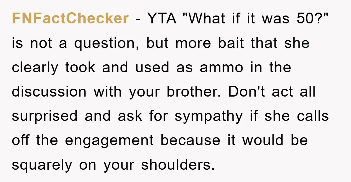 FNFactChecker − YTA "What if it was 50?" is not a question, but more bait that she clearly took and used as ammo in the discussion with your brother. Don't...