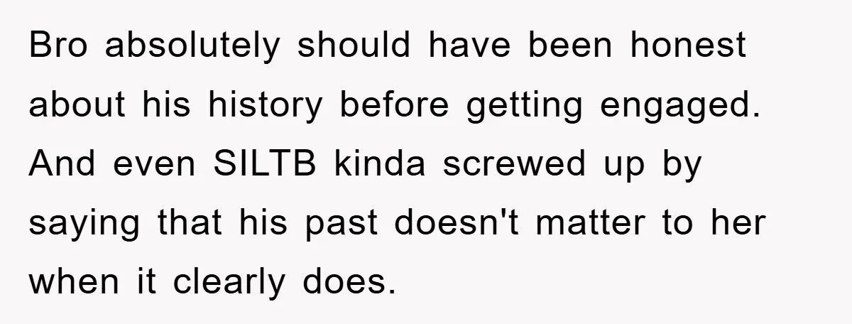 Bro absolutely should have been honest about his history before getting engaged. And even SILTB kinda screwed up by saying that his past doesn't matter to her when it clearly...