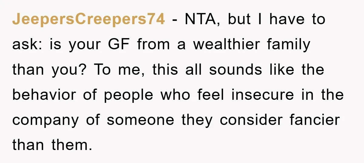 JeepersCreepers74 − NTA, but I have to ask: is your GF from a wealthier family than you? To me, this all sounds like the behavior of people who feel insecure...