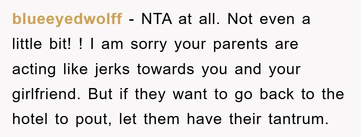 blueeyedwolff − NTA at all. Not even a little bit! ! I am sorry your parents are acting like jerks towards you and your girlfriend. But if they want to...