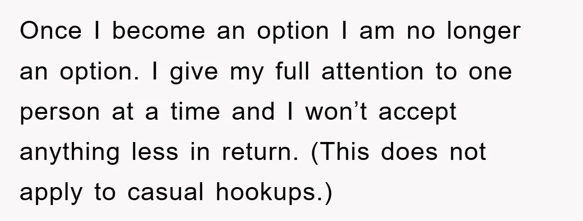 Once I become an option I am no longer an option. I give my full attention to one person at a time and I won’t accept anything less in return....