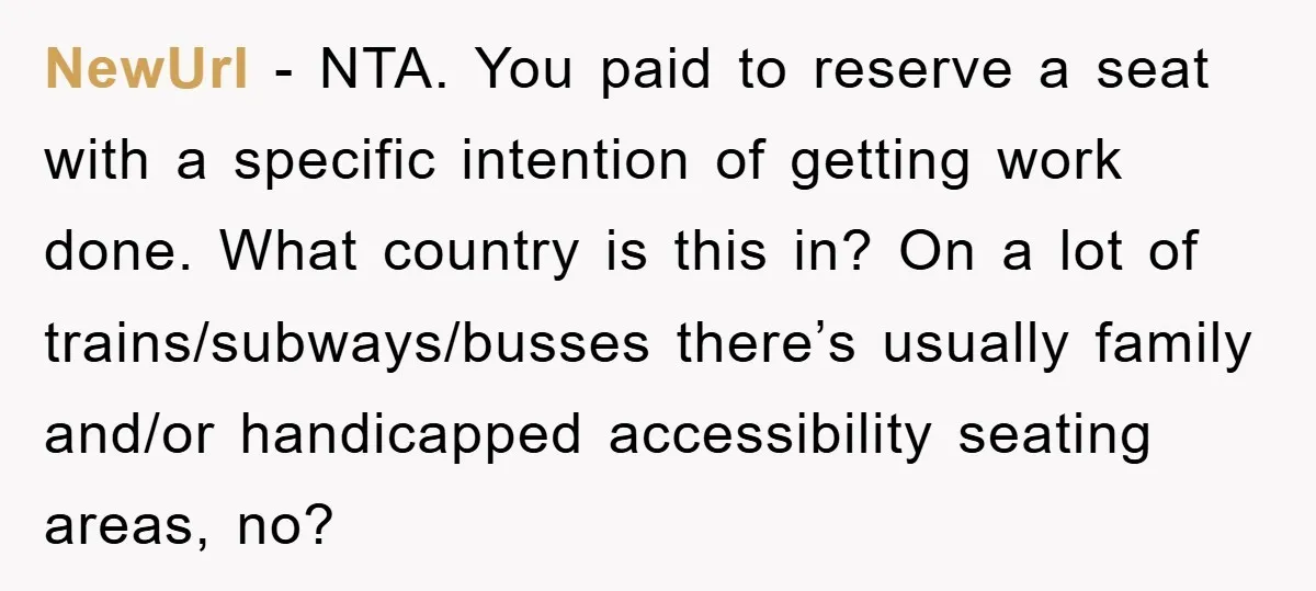 NewUrl - NTA. You paid to reserve a seat with a specific intention of getting work done. What country is this in? On a lot of trains/subways/busses there’s usually family...