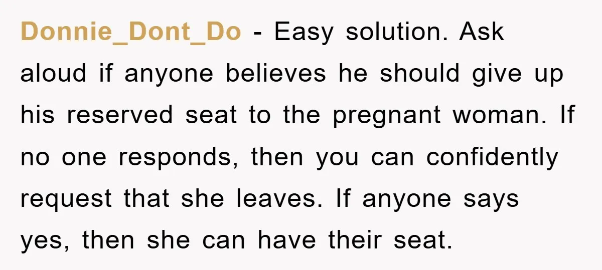 Donnie_Dont_Do - Easy solution. Ask aloud if anyone believes he should give up his reserved seat to the pregnant woman. If no one responds, then you can confidently request that...