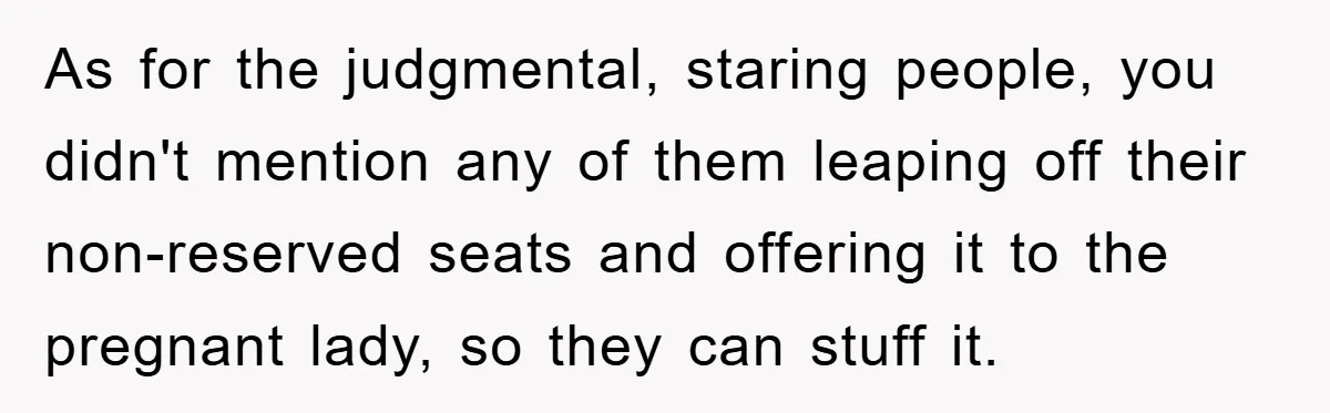 As for the judgmental, staring people, you didn't mention any of them leaping off their non-reserved seats and offering it to the pregnant lady, so they can stuff it.