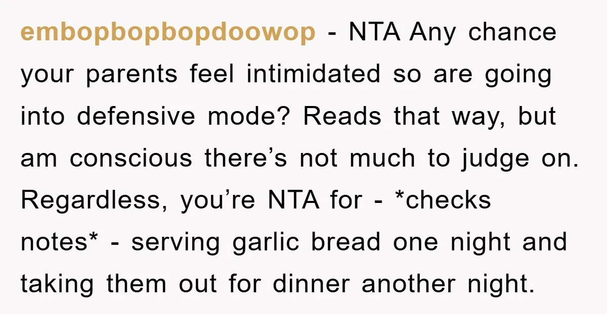 embopbopbopdoowop − NTA Any chance your parents feel intimidated so are going into defensive mode? Reads that way, but am conscious there’s not much to judge on. Regardless, you’re NTA...