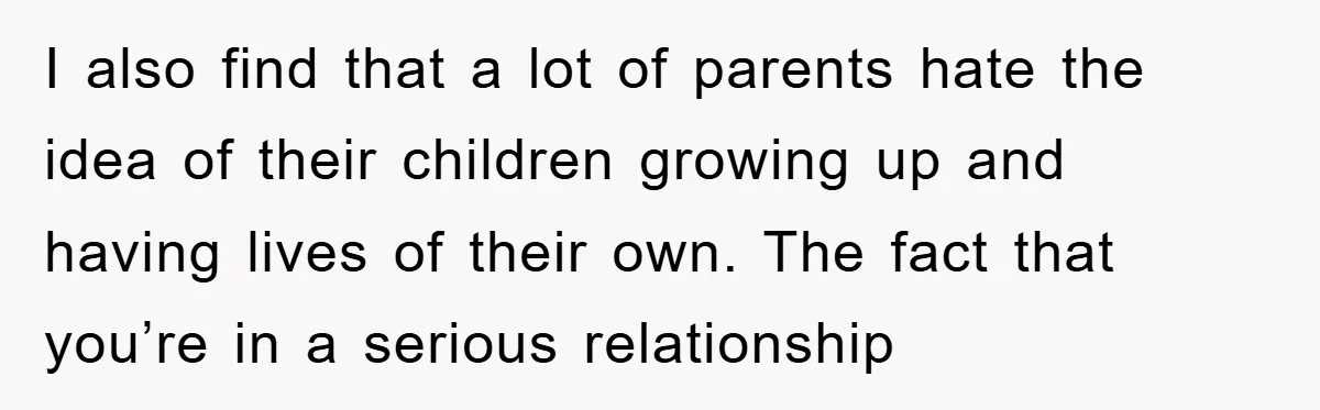 I also find that a lot of parents hate the idea of their children growing up and having lives of their own. The fact that you’re in a serious relationship