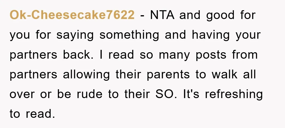 Ok-Cheesecake7622 − NTA and good for you for saying something and having your partners back. I read so many posts from partners allowing their parents to walk all over or...