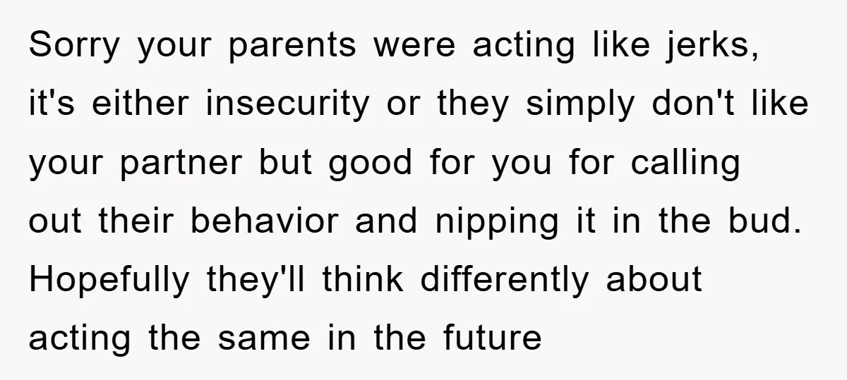 Sorry your parents were acting like jerks, it's either insecurity or they simply don't like your partner but good for you for calling out their behavior and nipping it in...