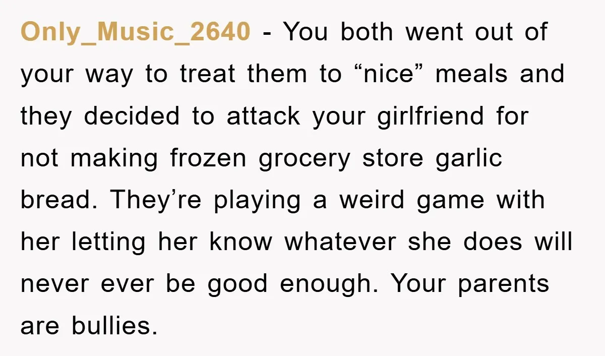 Only_Music_2640 − You both went out of your way to treat them to “nice” meals and they decided to attack your girlfriend for not making frozen grocery store garlic bread....