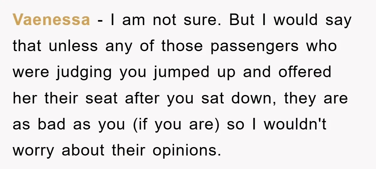 Vaenessa - I am not sure. But I would say that unless any of those passengers who were judging you jumped up and offered her their seat after you sat...