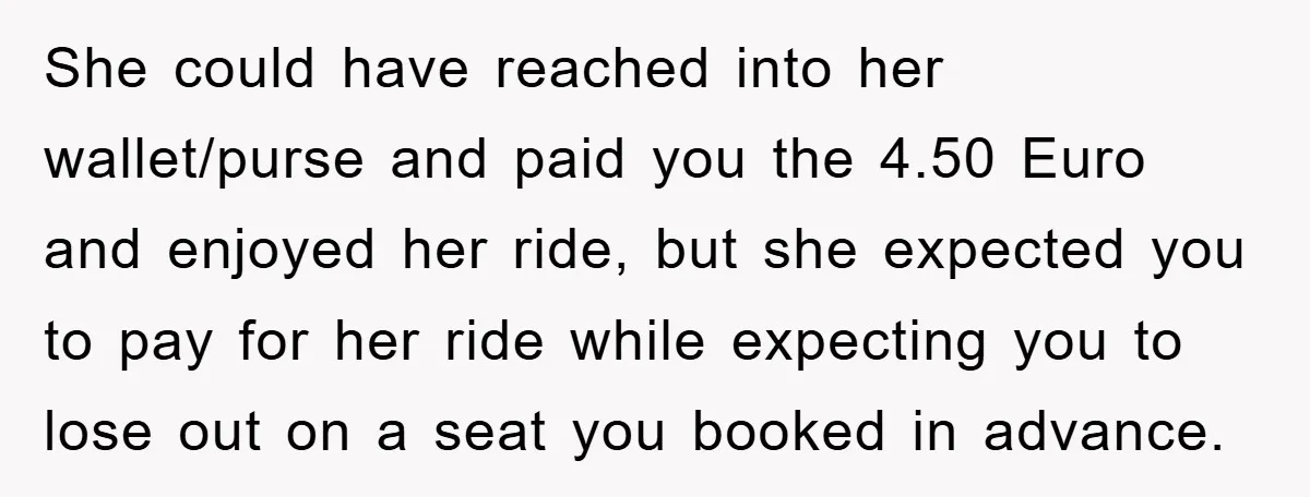She could have reached into her wallet/purse and paid you the 4.50 Euro and enjoyed her ride, but she expected you to pay for her ride while expecting you to...