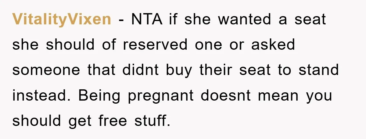 VitalityVixen - NTA if she wanted a seat she should of reserved one or asked someone that didnt buy their seat to stand instead. Being pregnant doesnt mean you should...