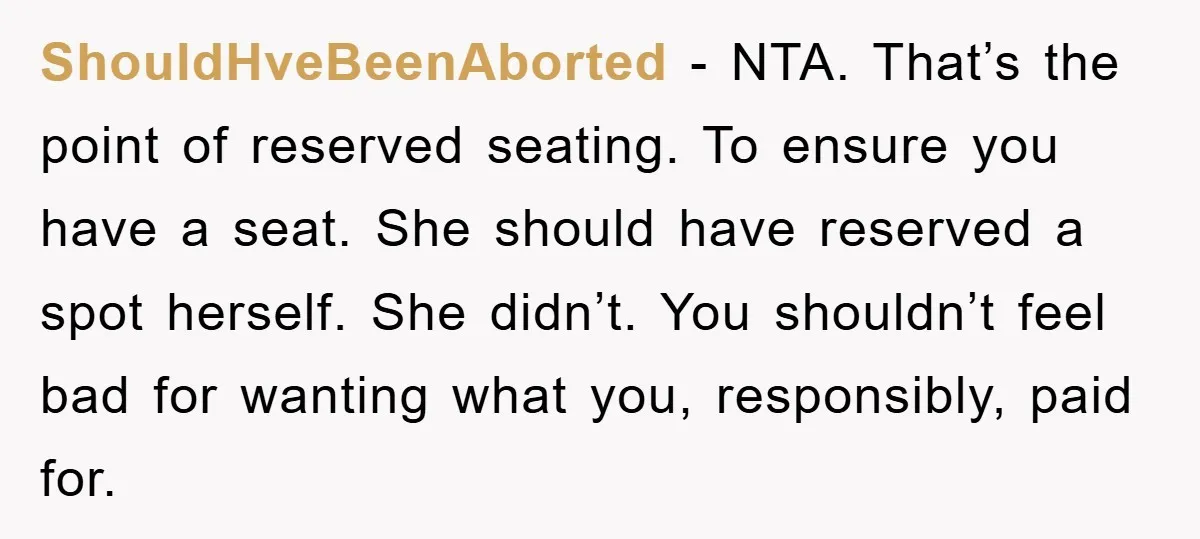 ShouldHveBeenAborted - NTA. That’s the point of reserved seating. To ensure you have a seat. She should have reserved a spot herself. She didn’t. You shouldn’t feel bad for wanting...