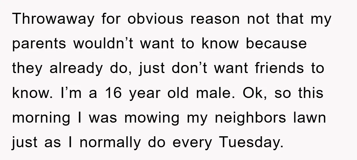 Throwaway for obvious reason not that my parents wouldn’t want to know because they already do, just don’t want friends to know. I’m a 16 year old male. Ok, so...