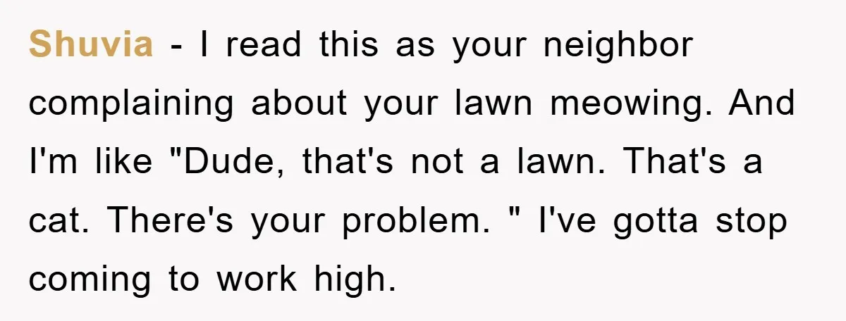 Shuvia − I read this as your neighbor complaining about your lawn meowing. And I'm like "Dude, that's not a lawn. That's a cat. There's your problem. " I've gotta...