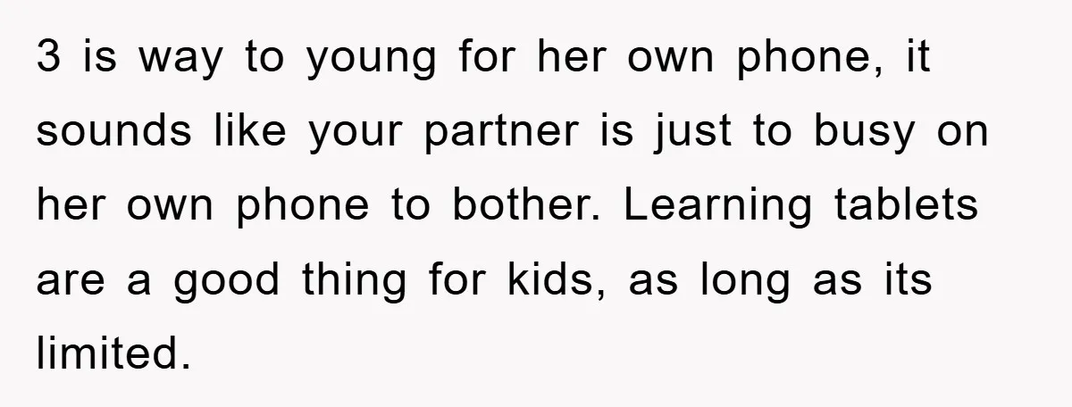 3 is way to young for her own phone, it sounds like your partner is just to busy on her own phone to bother. Learning tablets are a good thing...