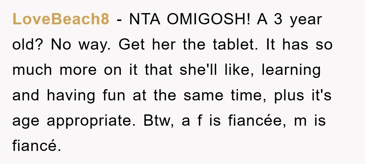 LoveBeach8 - NTA OMIGOSH! A 3 year old? No way. Get her the tablet. It has so much more on it that she'll like, learning and having fun at the...