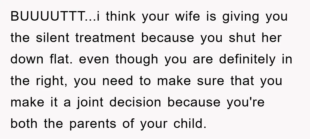 BUUUUTTT...i think your wife is giving you the silent treatment because you shut her down flat. even though you are definitely in the right, you need to make sure that...