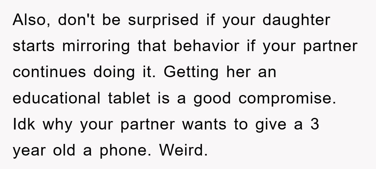 Also, don't be surprised if your daughter starts mirroring that behavior if your partner continues doing it. Getting her an educational tablet is a good compromise. Idk why your partner...