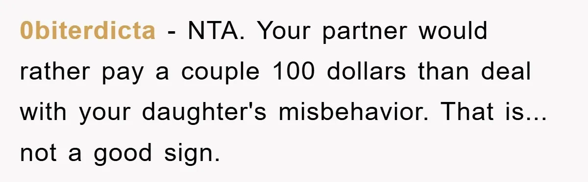0biterdicta - NTA. Your partner would rather pay a couple 100 dollars than deal with your daughter's misbehavior. That is... not a good sign.