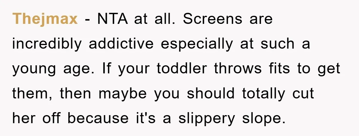 Thejmax - NTA at all. Screens are incredibly addictive especially at such a young age. If your toddler throws fits to get them, then maybe you should totally cut her...
