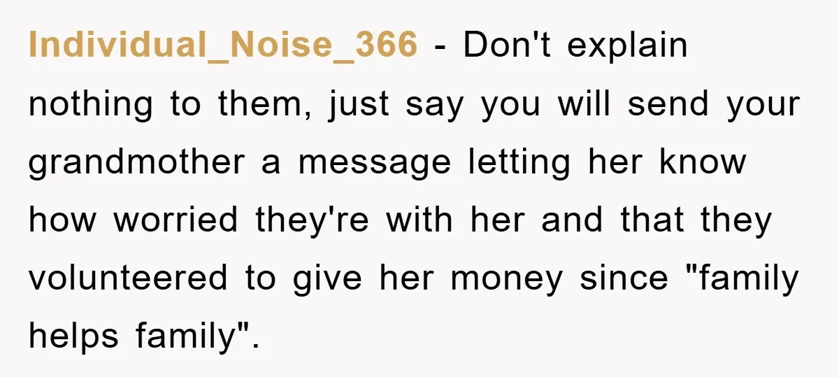 Individual_Noise_366 − Don't explain nothing to them, just say you will send your grandmother a message letting her know how worried they're with her and that they volunteered to give...