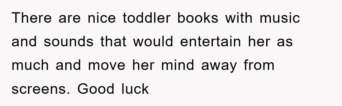 There are nice toddler books with music and sounds that would entertain her as much and move her mind away from screens. Good luck