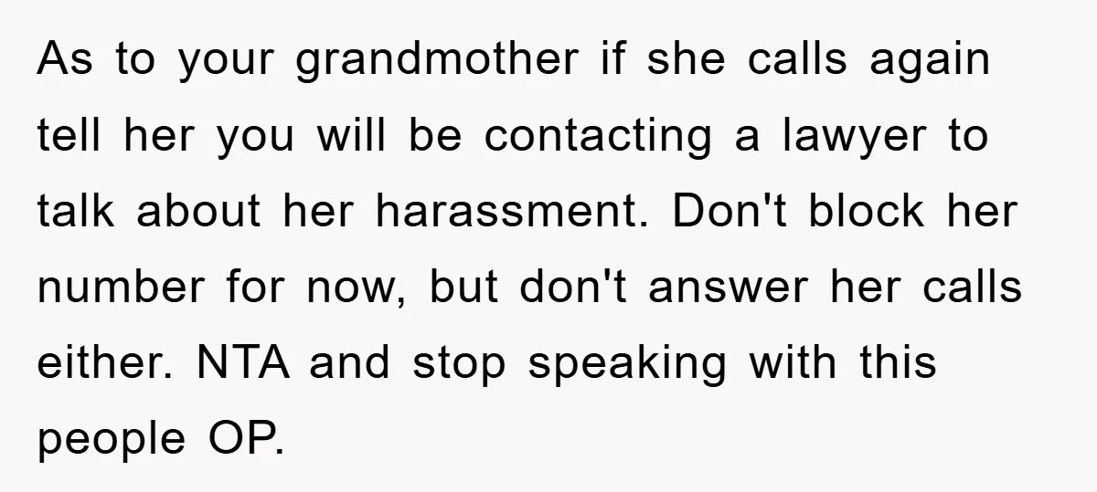 As to your grandmother if she calls again tell her you will be contacting a lawyer to talk about her harassment. Don't block her number for now, but don't answer...