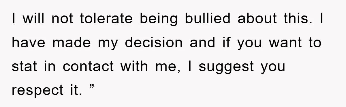 I will not tolerate being bullied about this. I have made my decision and if you want to stat in contact with me, I suggest you respect it. ”