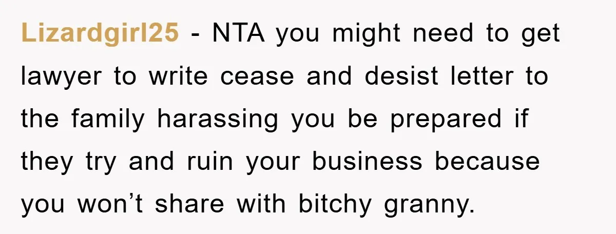 Lizardgirl25 − NTA you might need to get lawyer to write cease and desist letter to the family harassing you be prepared if they try and ruin your business because...