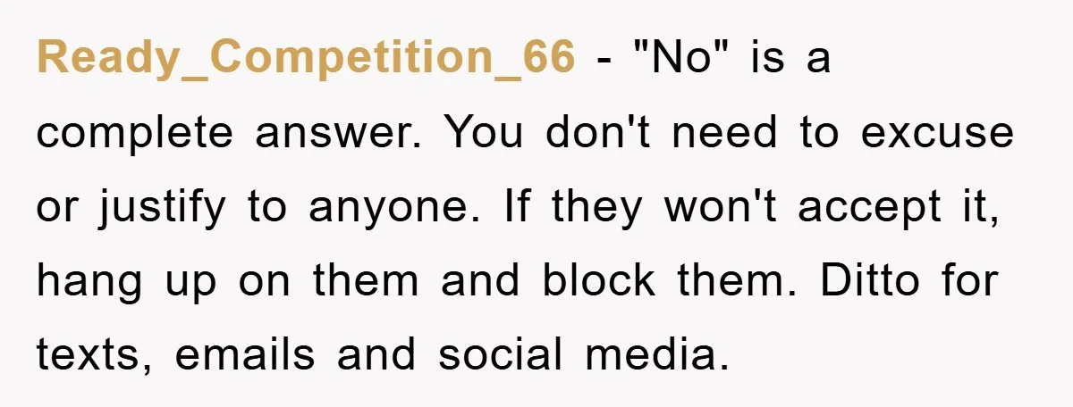 Ready_Competition_66 − "No" is a complete answer. You don't need to excuse or justify to anyone. If they won't accept it, hang up on them and block them. Ditto for...