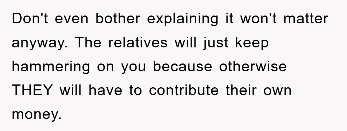 Don't even bother explaining it won't matter anyway. The relatives will just keep hammering on you because otherwise THEY will have to contribute their own money.