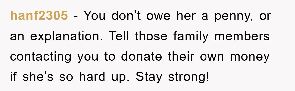 hanf2305 − You don’t owe her a penny, or an explanation. Tell those family members contacting you to donate their own money if she’s so hard up. Stay strong!