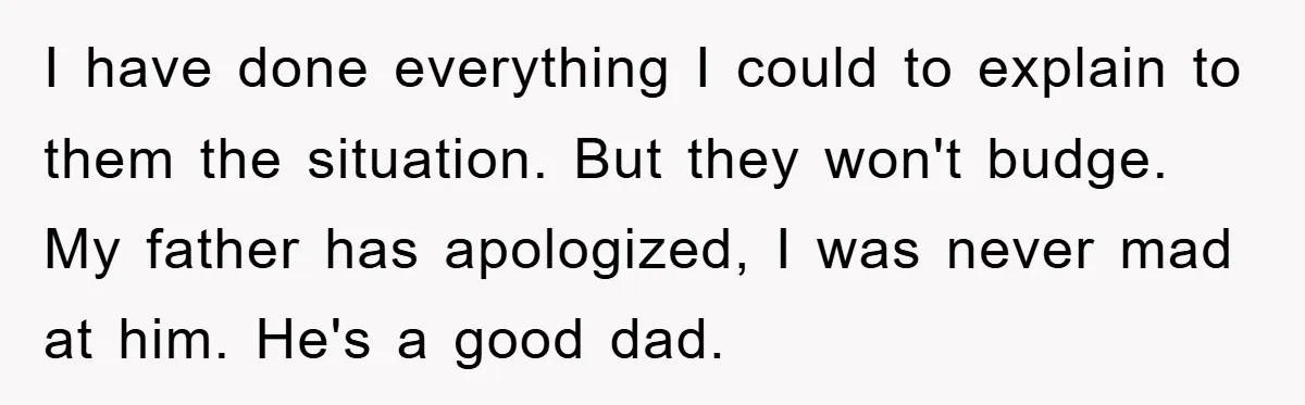 I have done everything I could to explain to them the situation. But they won't budge. My father has apologized, I was never mad at him. He's a good dad.