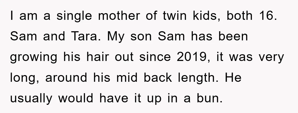 I am a single mother of twin kids, both 16. Sam and Tara. My son Sam has been growing his hair out since 2019, it was very long, around his...