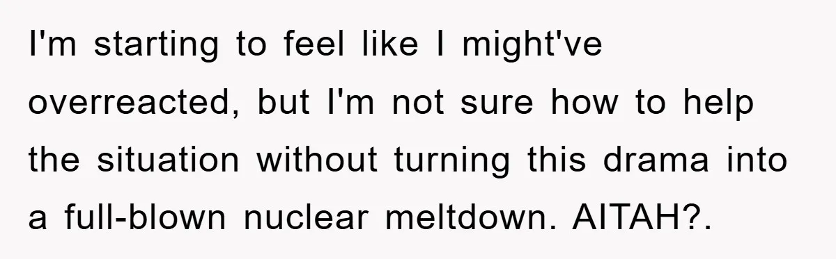 I'm starting to feel like I might've overreacted, but I'm not sure how to help the situation without turning this drama into a full-blown nuclear meltdown. AITAH?.