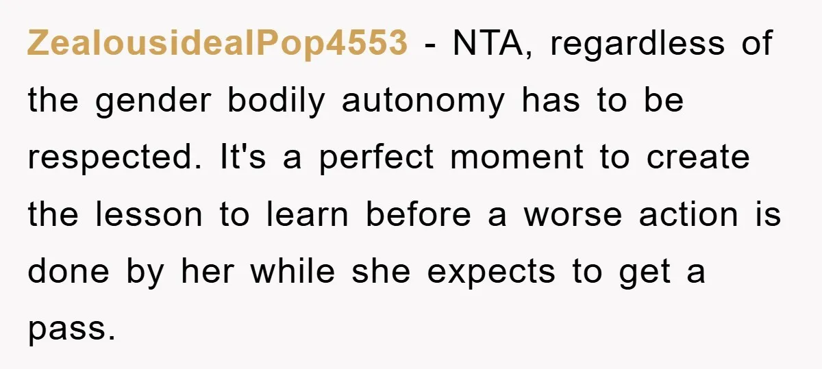 ZealousidealPop4553 − NTA, regardless of the gender bodily autonomy has to be respected. It's a perfect moment to create the lesson to learn before a worse action is done by...