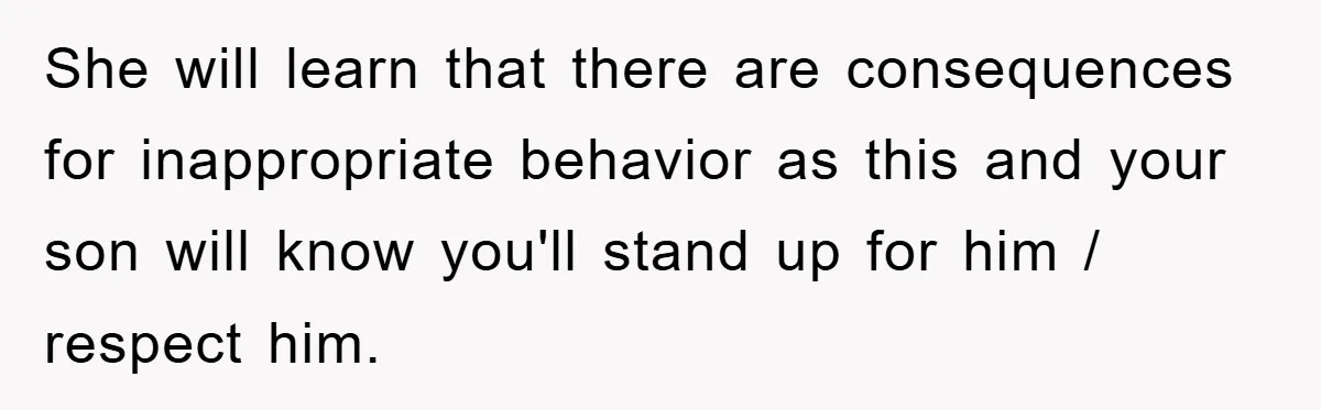She will learn that there are consequences for inappropriate behavior as this and your son will know you'll stand up for him / respect him.