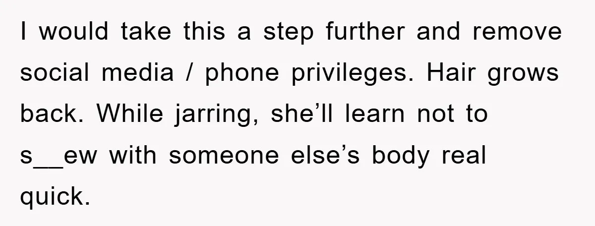 I would take this a step further and remove social media / phone privileges. Hair grows back. While jarring, she’ll learn not to s__ew with someone else’s body real quick.