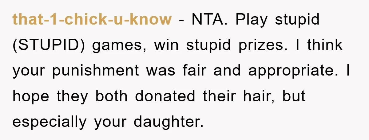 that-1-chick-u-know − NTA. Play stupid (STUPID) games, win stupid prizes. I think your punishment was fair and appropriate. I hope they both donated their hair, but especially your daughter.
