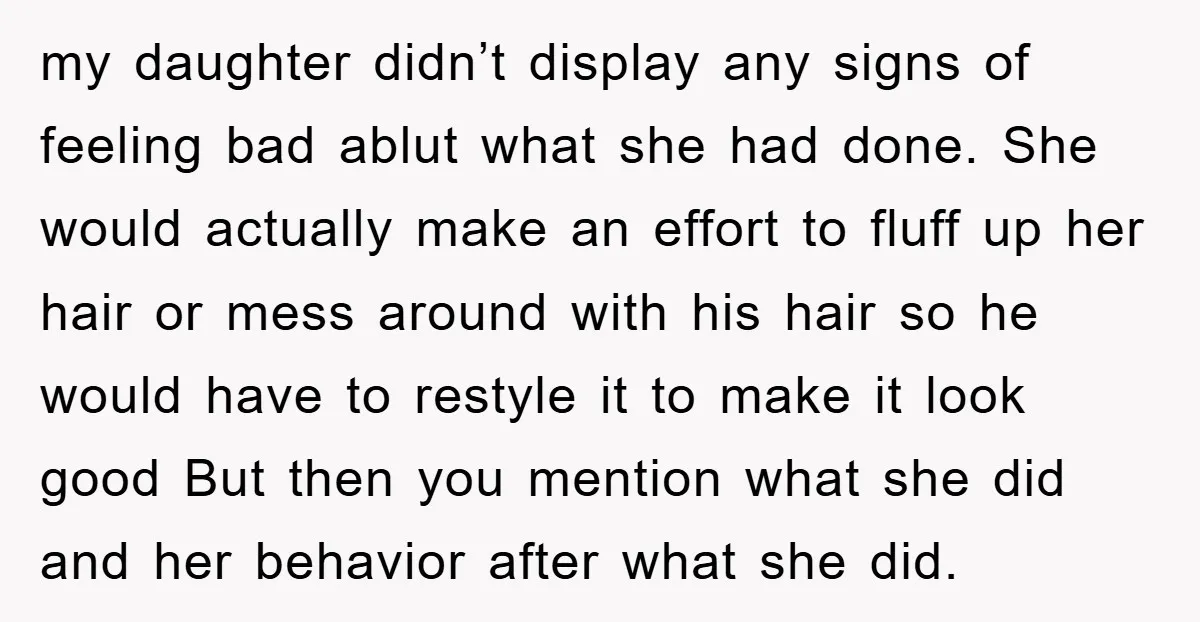 my daughter didn’t display any signs of feeling bad ablut what she had done. She would actually make an effort to fluff up her hair or mess around with his...