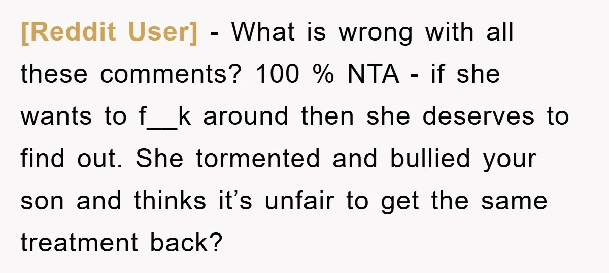 [Reddit User] − What is wrong with all these comments? 100 % NTA - if she wants to f__k around then she deserves to find out. She tormented and bullied...
