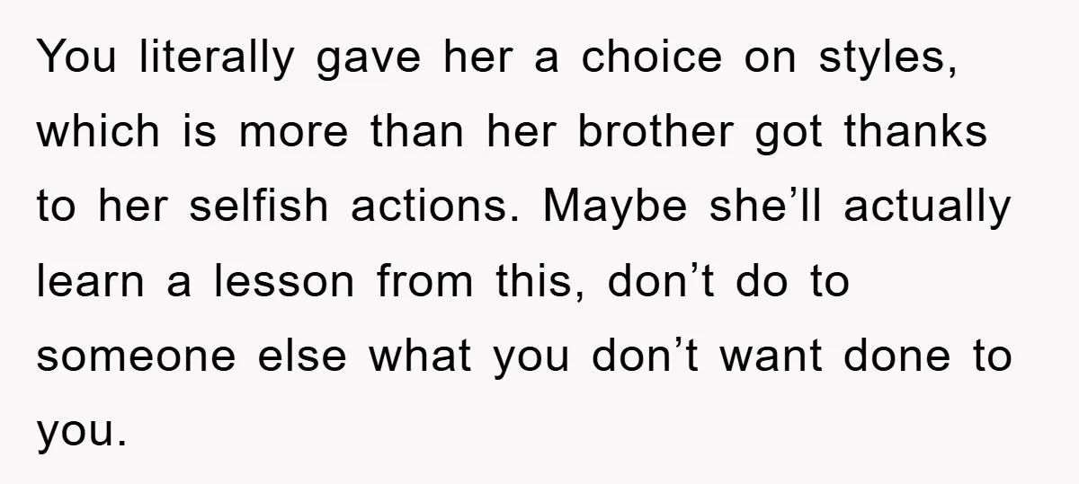 You literally gave her a choice on styles, which is more than her brother got thanks to her selfish actions. Maybe she’ll actually learn a lesson from this, don’t do...