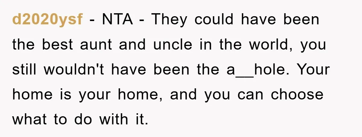 d2020ysf − NTA - They could have been the best aunt and uncle in the world, you still wouldn't have been the a__hole. Your home is your home, and you...