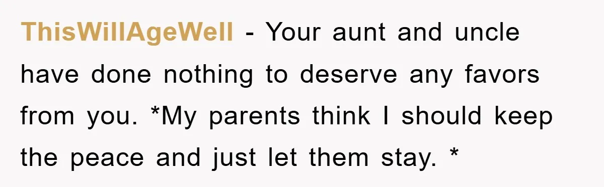 ThisWillAgeWell − Your aunt and uncle have done nothing to deserve any favors from you. *My parents think I should keep the peace and just let them stay. *