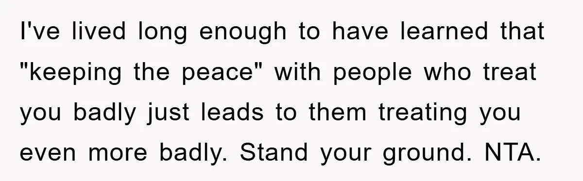 I've lived long enough to have learned that "keeping the peace" with people who treat you badly just leads to them treating you even more badly. Stand your ground. NTA.
