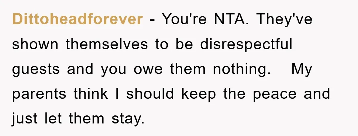 Dittoheadforever − You're NTA. They've shown themselves to be disrespectful guests and you owe them nothing.   My parents think I should keep the peace and just let them stay.